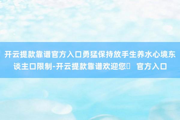 开云提款靠谱官方入口勇猛保持放手生养水心境东谈主口限制-开云提款靠谱欢迎您✅ 官方入口