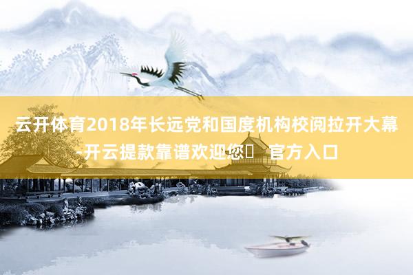 云开体育2018年长远党和国度机构校阅拉开大幕-开云提款靠谱欢迎您✅ 官方入口