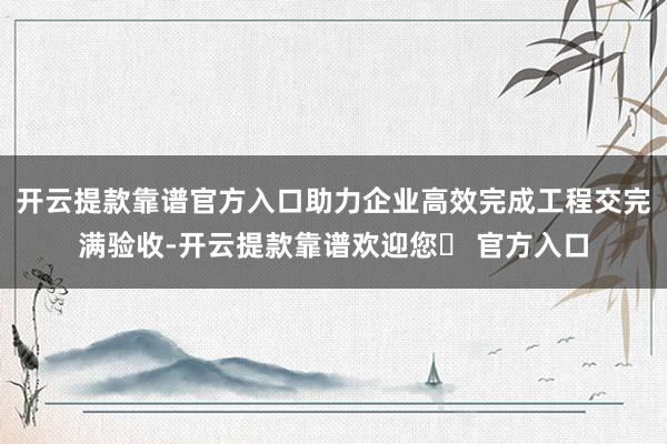 开云提款靠谱官方入口助力企业高效完成工程交完满验收-开云提款靠谱欢迎您✅ 官方入口