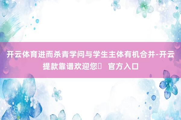 开云体育进而杀青学问与学生主体有机合并-开云提款靠谱欢迎您✅ 官方入口