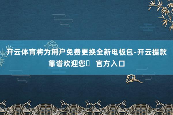 开云体育将为用户免费更换全新电板包-开云提款靠谱欢迎您✅ 官方入口