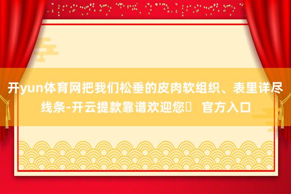 开yun体育网把我们松垂的皮肉软组织、表里详尽线条-开云提款靠谱欢迎您✅ 官方入口