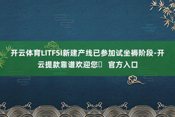 开云体育LITFSI新建产线已参加试坐褥阶段-开云提款靠谱欢迎您✅ 官方入口