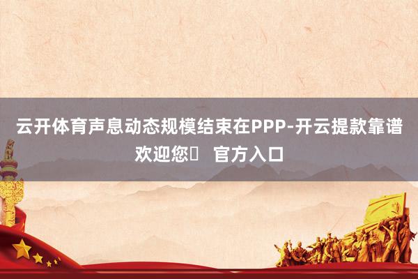 云开体育声息动态规模结束在PPP-开云提款靠谱欢迎您✅ 官方入口