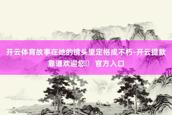 开云体育故事在她的镜头里定格成不朽-开云提款靠谱欢迎您✅ 官方入口