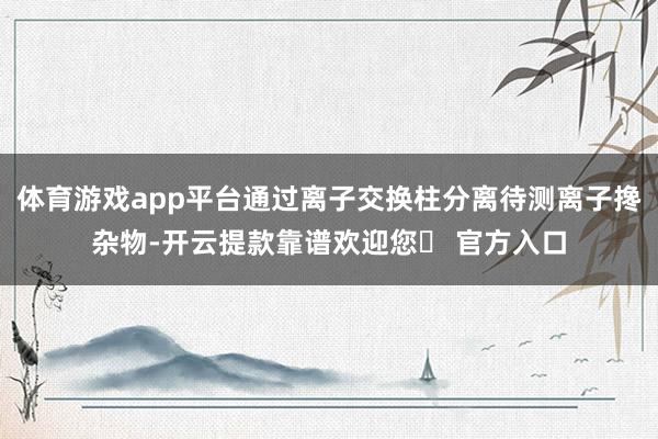 体育游戏app平台通过离子交换柱分离待测离子搀杂物-开云提款靠谱欢迎您✅ 官方入口