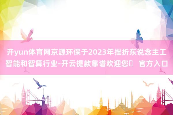 开yun体育网京源环保于2023年挫折东说念主工智能和智算行业-开云提款靠谱欢迎您✅ 官方入口