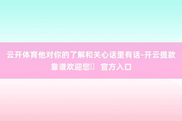 云开体育他对你的了解和关心话里有话-开云提款靠谱欢迎您✅ 官方入口