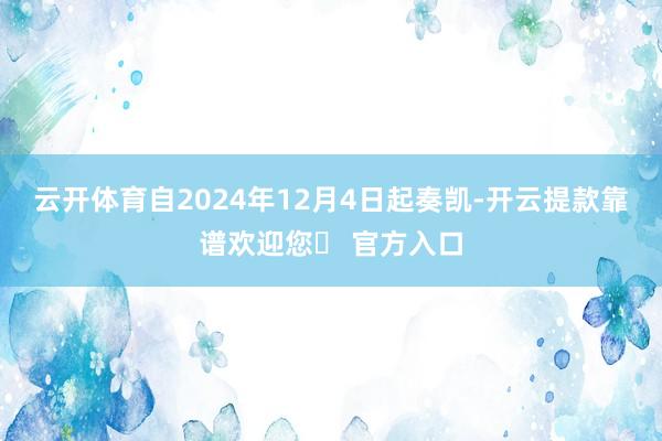 云开体育自2024年12月4日起奏凯-开云提款靠谱欢迎您✅ 官方入口