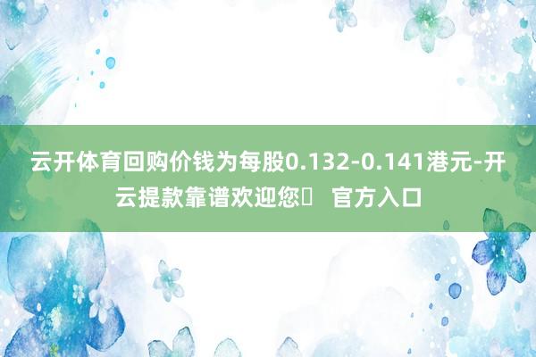 云开体育回购价钱为每股0.132-0.141港元-开云提款靠谱欢迎您✅ 官方入口