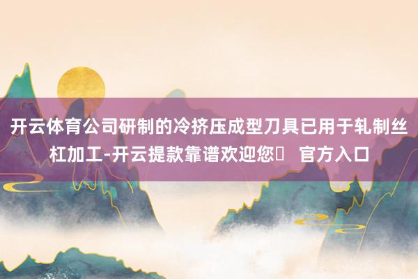 开云体育公司研制的冷挤压成型刀具已用于轧制丝杠加工-开云提款靠谱欢迎您✅ 官方入口