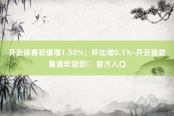 开云体育初值增1.50%；环比增0.1%-开云提款靠谱欢迎您✅ 官方入口