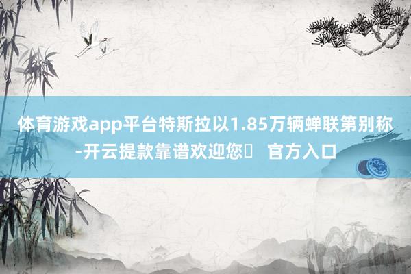 体育游戏app平台特斯拉以1.85万辆蝉联第别称-开云提款靠谱欢迎您✅ 官方入口