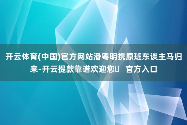 开云体育(中国)官方网站潘粤明携原班东谈主马归来-开云提款靠谱欢迎您✅ 官方入口