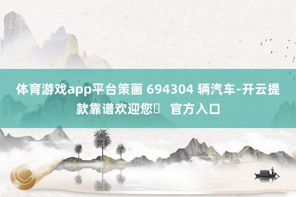 体育游戏app平台策画 694304 辆汽车-开云提款靠谱欢迎您✅ 官方入口