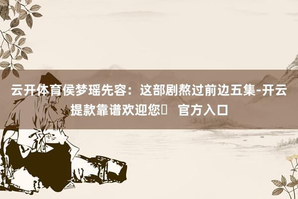 云开体育侯梦瑶先容：这部剧熬过前边五集-开云提款靠谱欢迎您✅ 官方入口