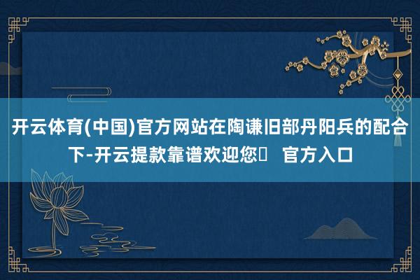 开云体育(中国)官方网站在陶谦旧部丹阳兵的配合下-开云提款靠谱欢迎您✅ 官方入口