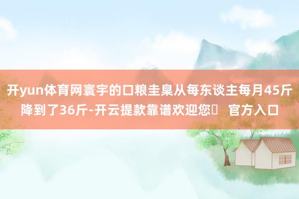 开yun体育网寰宇的口粮圭臬从每东谈主每月45斤降到了36斤-开云提款靠谱欢迎您✅ 官方入口