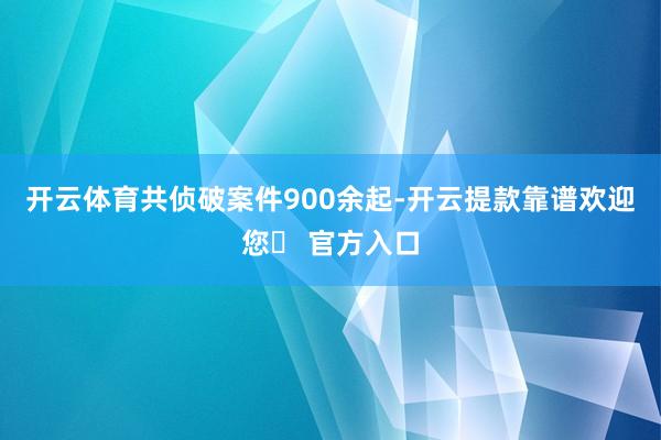 开云体育共侦破案件900余起-开云提款靠谱欢迎您✅ 官方入口