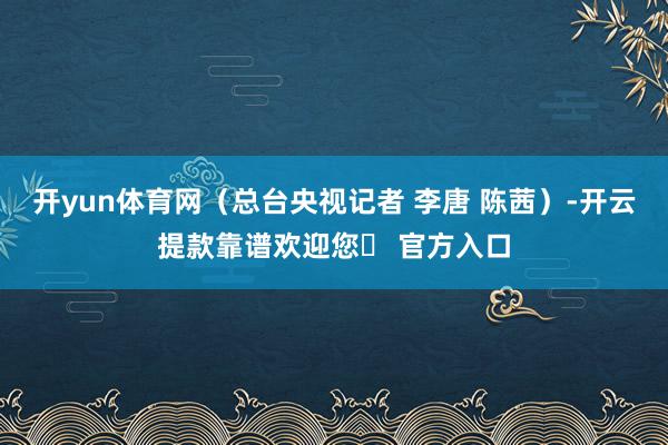 开yun体育网（总台央视记者 李唐 陈茜）-开云提款靠谱欢迎您✅ 官方入口