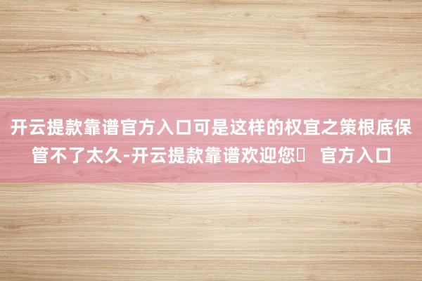 开云提款靠谱官方入口可是这样的权宜之策根底保管不了太久-开云提款靠谱欢迎您✅ 官方入口