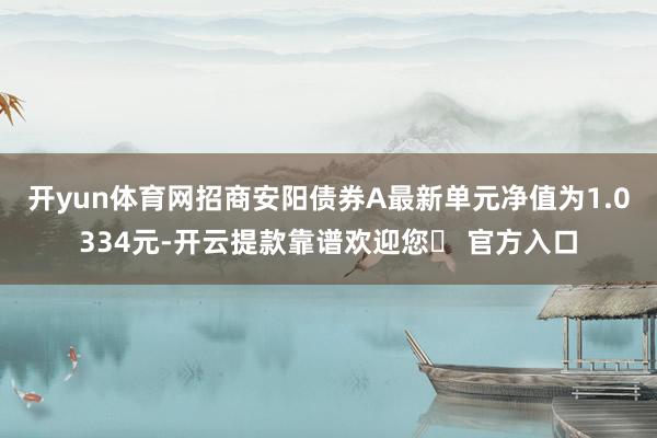 开yun体育网招商安阳债券A最新单元净值为1.0334元-开云提款靠谱欢迎您✅ 官方入口