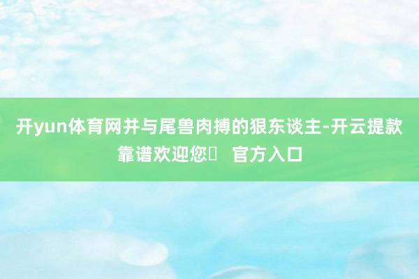 开yun体育网并与尾兽肉搏的狠东谈主-开云提款靠谱欢迎您✅ 官方入口