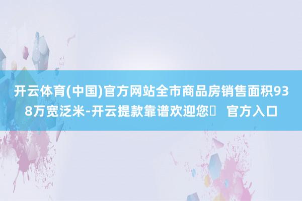 开云体育(中国)官方网站全市商品房销售面积938万宽泛米-开云提款靠谱欢迎您✅ 官方入口