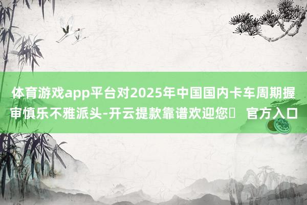 体育游戏app平台对2025年中国国内卡车周期握审慎乐不雅派头-开云提款靠谱欢迎您✅ 官方入口