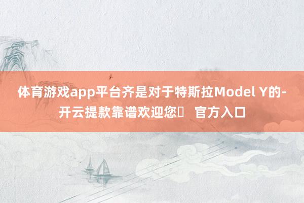 体育游戏app平台齐是对于特斯拉Model Y的-开云提款靠谱欢迎您✅ 官方入口