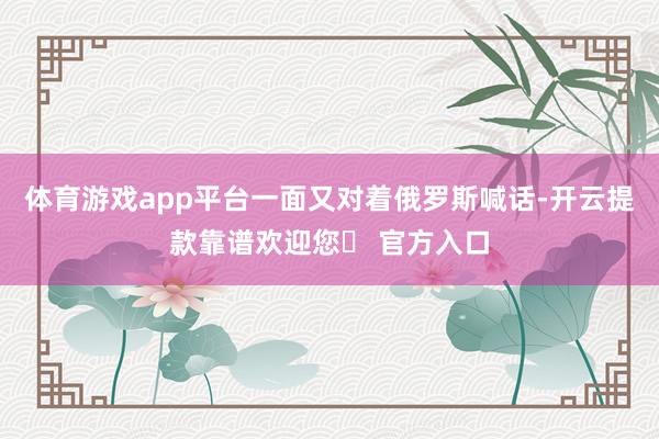 体育游戏app平台一面又对着俄罗斯喊话-开云提款靠谱欢迎您✅ 官方入口