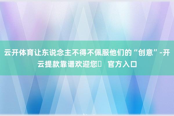 云开体育让东说念主不得不佩服他们的“创意”-开云提款靠谱欢迎您✅ 官方入口