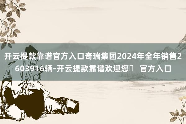 开云提款靠谱官方入口奇瑞集团2024年全年销售2603916辆-开云提款靠谱欢迎您✅ 官方入口