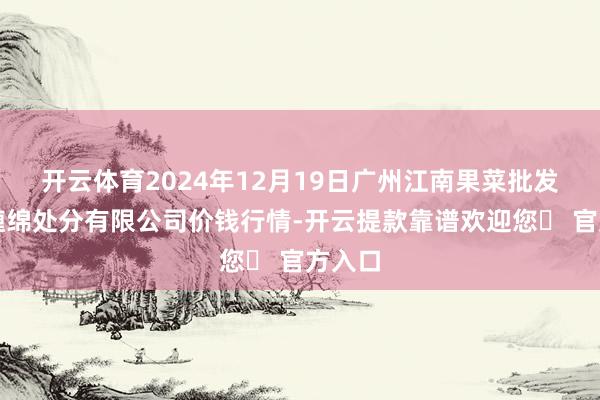 开云体育2024年12月19日广州江南果菜批发阛阓缠绵处分有限公司价钱行情-开云提款靠谱欢迎您✅ 官方入口