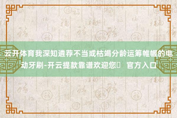 云开体育我深知遴荐不当或枯竭分龄运筹帷幄的电动牙刷-开云提款靠谱欢迎您✅ 官方入口