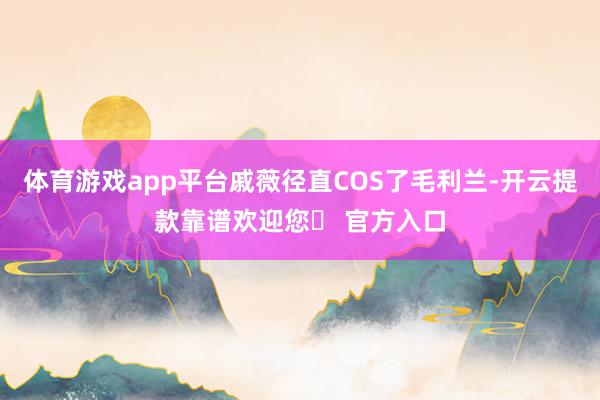 体育游戏app平台戚薇径直COS了毛利兰-开云提款靠谱欢迎您✅ 官方入口