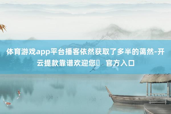 体育游戏app平台播客依然获取了多半的蔼然-开云提款靠谱欢迎您✅ 官方入口