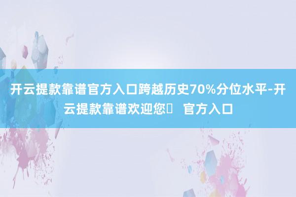 开云提款靠谱官方入口跨越历史70%分位水平-开云提款靠谱欢迎您✅ 官方入口