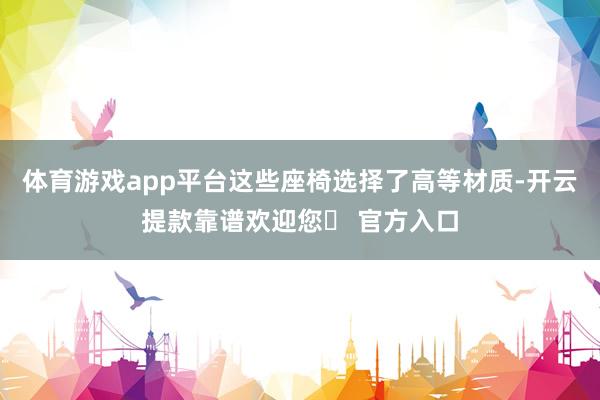 体育游戏app平台这些座椅选择了高等材质-开云提款靠谱欢迎您✅ 官方入口