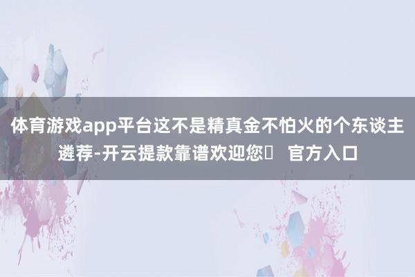 体育游戏app平台这不是精真金不怕火的个东谈主遴荐-开云提款靠谱欢迎您✅ 官方入口