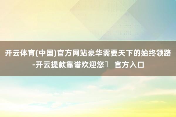 开云体育(中国)官方网站豪华需要天下的始终领路-开云提款靠谱欢迎您✅ 官方入口