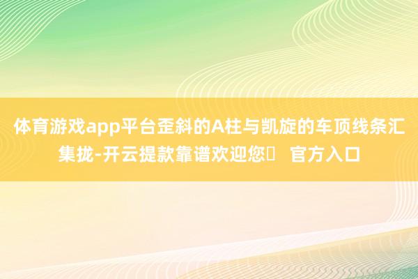 体育游戏app平台歪斜的A柱与凯旋的车顶线条汇集拢-开云提款靠谱欢迎您✅ 官方入口