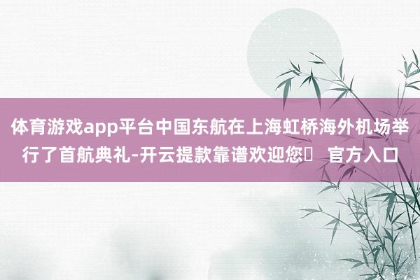 体育游戏app平台中国东航在上海虹桥海外机场举行了首航典礼-开云提款靠谱欢迎您✅ 官方入口