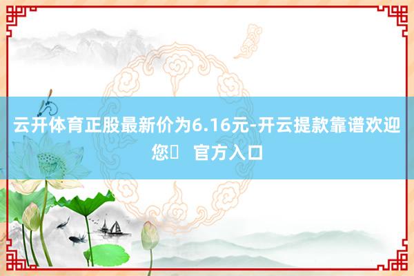 云开体育正股最新价为6.16元-开云提款靠谱欢迎您✅ 官方入口