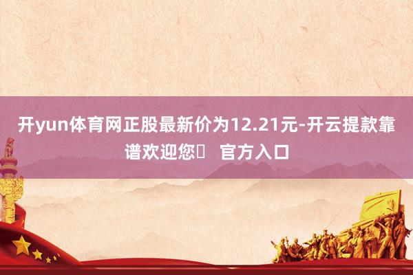 开yun体育网正股最新价为12.21元-开云提款靠谱欢迎您✅ 官方入口