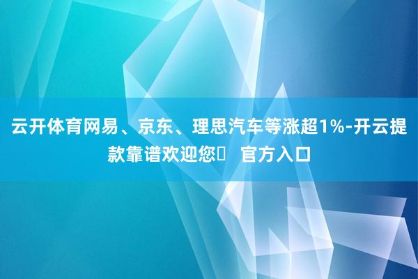 云开体育网易、京东、理思汽车等涨超1%-开云提款靠谱欢迎您✅ 官方入口