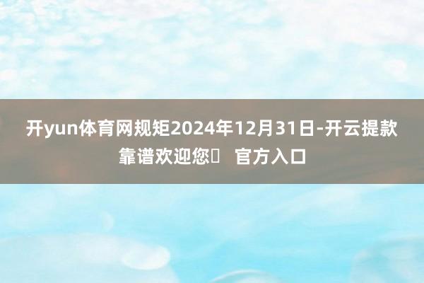 开yun体育网规矩2024年12月31日-开云提款靠谱欢迎您✅ 官方入口