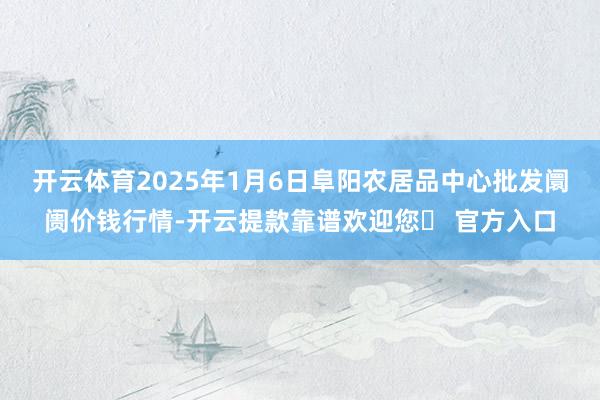 开云体育2025年1月6日阜阳农居品中心批发阛阓价钱行情-开云提款靠谱欢迎您✅ 官方入口