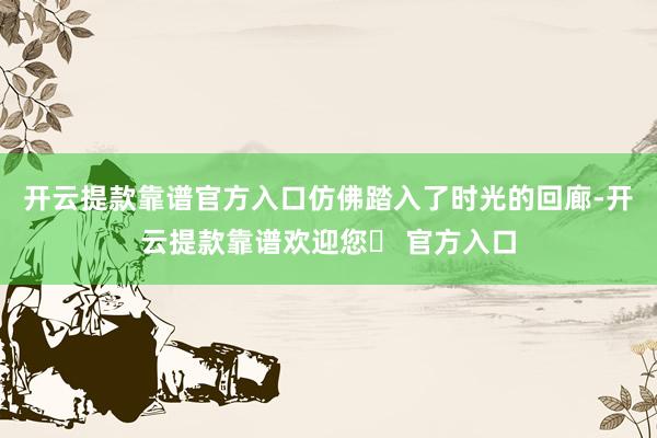 开云提款靠谱官方入口仿佛踏入了时光的回廊-开云提款靠谱欢迎您✅ 官方入口