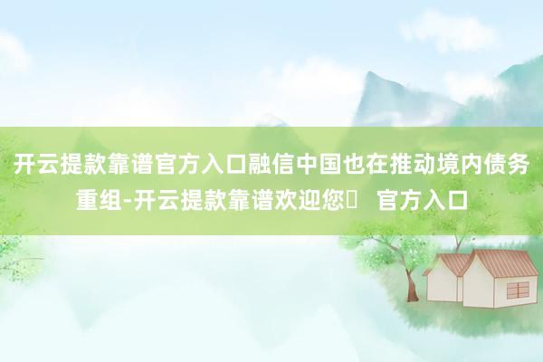 开云提款靠谱官方入口融信中国也在推动境内债务重组-开云提款靠谱欢迎您✅ 官方入口